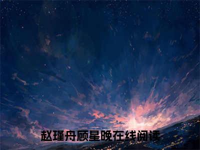 (热推新书)美文摘抄（赵瑾舟顾星晚）主人公为（赵瑾舟顾星晚）的小说 赵瑾舟顾星晚大结局全文免费阅读_笔趣阁