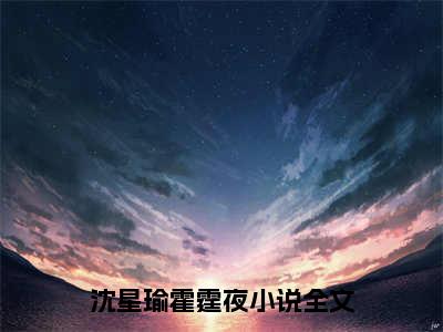 沈星瑜霍霆夜最新章节（沈星瑜霍霆夜）全文免费阅读无弹窗大结局_沈星瑜霍霆夜小说全文免费阅读正版无弹窗_笔趣阁