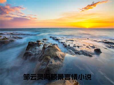 邹云灵冯顾景（邹云灵冯顾景全集无弹窗阅读）邹云灵冯顾景已完结小说全集完整版大结局笔趣阁（邹云灵冯顾景）最新章节列表_笔趣阁