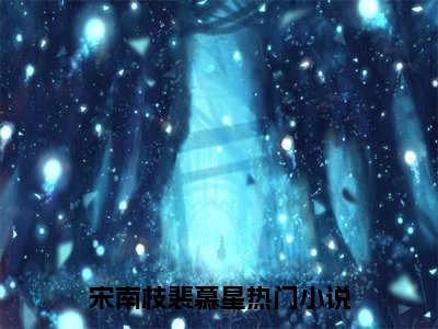 宋南枝裴慕星全本资源免费阅读结局无删节主角：宋南枝裴慕星小说全文阅读无弹窗