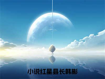 红星县长韩彬全本资源（红星县长韩彬）全文免费阅读无弹窗大结局_红星县长韩彬最新章节列表（红星县长韩彬）