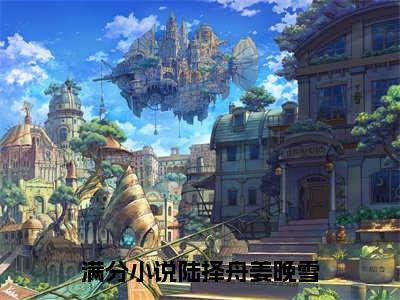 姜晚雪陆择舟（陆择舟姜晚雪）全文阅读完整版_姜晚雪陆择舟（陆择舟姜晚雪）小说免费阅读大结局无删减（陆择舟姜晚雪）