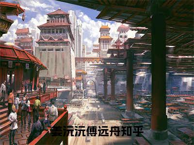 姜沅沅傅远舟(姜沅沅傅远舟)最新章节阅读无弹窗大结局_姜沅沅傅远舟最新试读-（姜沅沅傅远舟知乎小说）