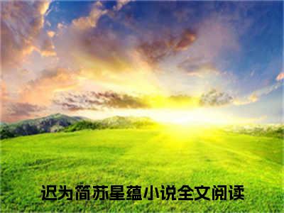 迟为简苏星蕴免费完结小说-男神的白月光归国后，我自动滚远了（迟为简苏星蕴）在线阅读全文（迟为简苏星蕴）