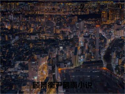 顾景衡尹鹤雨（顾景衡尹鹤雨）全文免费阅读无弹窗大结局_顾景衡尹鹤雨最新章节列表（顾景衡尹鹤雨）