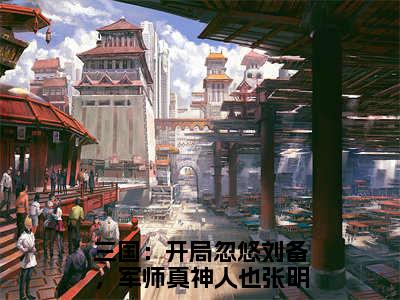 三国：开局忽悠刘备，军师真神人也张明小说无广告免费阅读无删减