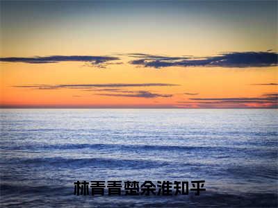 林青青楚余淮（林青青楚余淮全章节完整版）免费阅读_（林青青楚余淮）全文无删减免费阅读（林青青楚余淮）