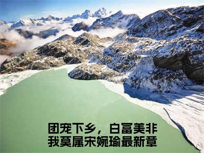 团宠下乡，白富美非我莫属宋婉瑜小说（团宠下乡，白富美非我莫属宋婉瑜）全文免费阅读无弹窗大结局_（团宠下乡，白富美非我莫属宋婉瑜）结局最新章节列表_笔趣阁