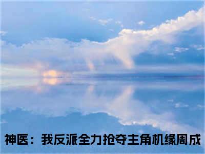 神医：我反派全力抢夺主角机缘周成在哪免费看 神医：我反派全力抢夺主角机缘周成结局是什么（神医：我反派全力抢夺主角机缘周成）小说无弹窗免费阅读