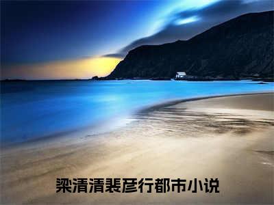 梁清清裴彦行(梁清清裴彦行）全文免费阅读无弹窗大结局_(梁清清裴彦行全文阅读）梁清清裴彦行最新章节列表_笔趣阁（梁清清裴彦行）