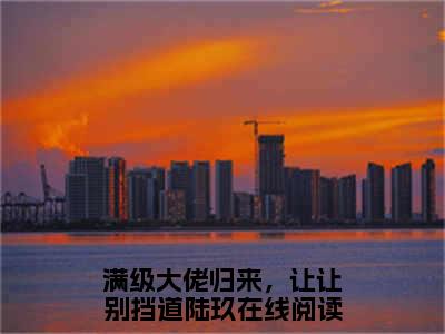 《满级大佬归来，让让别挡道陆玖》满级大佬归来，让让别挡道陆玖（大结局小说全集完整版）满级大佬归来，让让别挡道陆玖小说_全文阅读笔趣阁