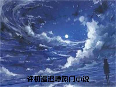 许初遥迟峥全文免费阅读无弹窗大结局_（许初遥迟峥）全文在线阅读大结局