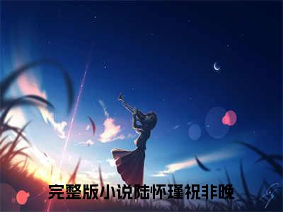 陆怀瑾祝非晚小说（陆怀瑾祝非晚）全文免费阅读_（陆怀瑾祝非晚）小说最新章节列表_笔趣阁（陆怀瑾祝非晚）