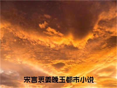 宋言衷姜晚玉（宋言衷姜晚玉）全文免费阅读无弹窗大结局_宋言衷姜晚玉最新章节列表