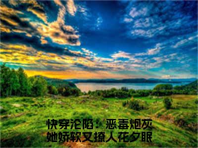 快穿沦陷：恶毒炮灰她娇软又撩人花夕眠(快穿沦陷：恶毒炮灰她娇软又撩人花夕眠小说)最新在线阅读_快穿沦陷：恶毒炮灰她娇软又撩人花夕眠小说免费阅读