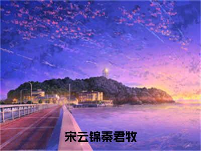 秦君牧宋云锦全文（宋云锦秦君牧）全文免费阅读无弹窗大结局_秦君牧宋云锦免费最新章节列表_笔趣阁（宋云锦秦君牧）