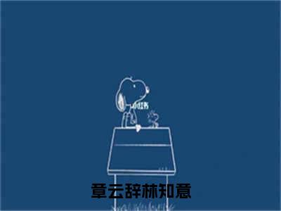 章云辞林知意（林知意，章云辞）全文免费阅读无弹窗_（林知意，章云辞的小说全文免费阅读）章云辞林知意小说最新章节列表无删减