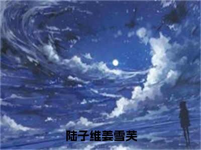 陆子维姜雪芙小说（姜雪芙陆子维）全文免费阅读无弹窗大结局_陆子维姜雪芙全文免费完结版阅读（姜雪芙陆子维）