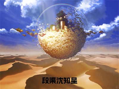 段渠沈知星（沈知星段渠）小说全文免费阅读无弹窗-段渠沈知星小说全文免费阅读大结局笔趣阁