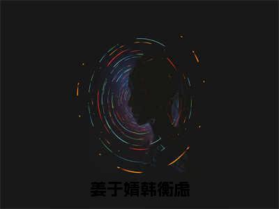 姜于婧韩衡虑（韩衡虑姜于婧）全文免费在线阅读_姜于婧韩衡虑全文免费阅读无弹窗大结局