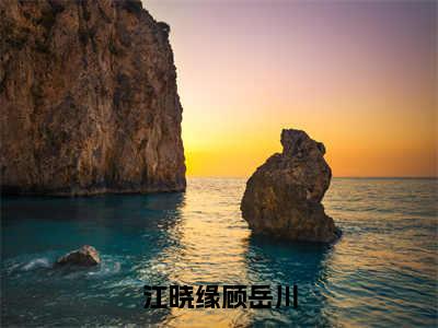 江晓缘顾岳川（顾岳川江晓缘）全文免费阅读大结局_顾岳川江晓缘免费在线阅读无删减