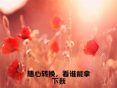 刘云全文免费阅读无弹窗大结局_随心转换，看谁能拿下我最新章节列表_笔趣阁