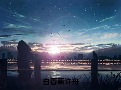 《白春离许舟》许舟白春离（大结局小说全集完整版）许舟白春离小说_白春离许舟全文阅读笔趣阁