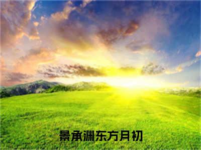 景承渊东方月初最新章节（东方月初景承渊）全文免费阅读无弹窗大结局_东方月初景承渊景承渊东方月初全文免费阅读