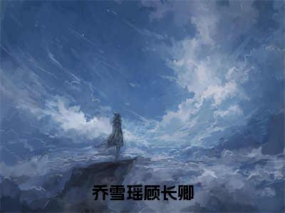 乔雪瑶顾长卿全文免费阅读（乔雪瑶顾长卿免费阅读无弹窗）乔雪瑶顾长卿最新章节列表_笔趣阁