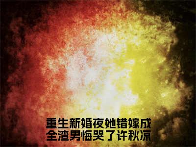 许秋凉（许秋凉）全文免费阅读无弹窗大结局_重生新婚夜她错嫁成全渣男悔哭了许秋凉小说最新章节列表_笔趣阁