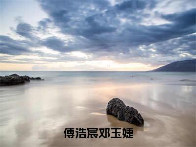 傅浩宸邓玉婕（傅浩宸邓玉婕）全文在线阅读无弹窗大结局_傅浩宸邓玉婕全文无弹窗最新章节列表