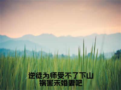 逆徒为师受不了下山祸害未婚妻吧全文免费阅读无弹窗，夏云帆小说最新章节列表无删减_笔趣阁