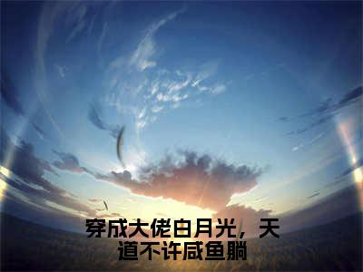 苏月见南宫漓（穿成大佬白月光，天道不许咸鱼躺）小说全文无删减-苏月见南宫漓小说免费阅读大结局（免费+全集）