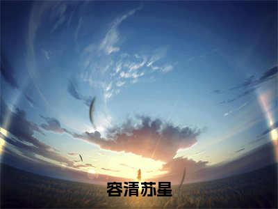 容清苏星（苏星容清全章节完整版）免费阅读_（苏星容清）容清苏星全文无删减免费阅读