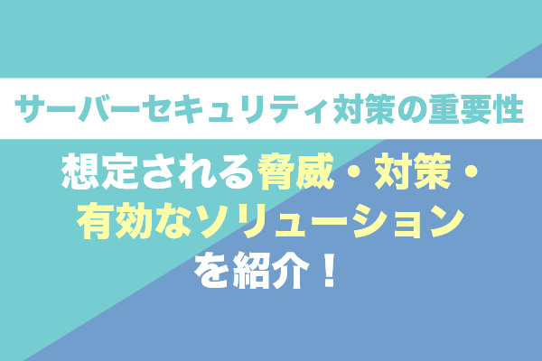 サーバーセキュリティ対策の重要性｜想定される脅威・対策・有効なソリューションを紹介！