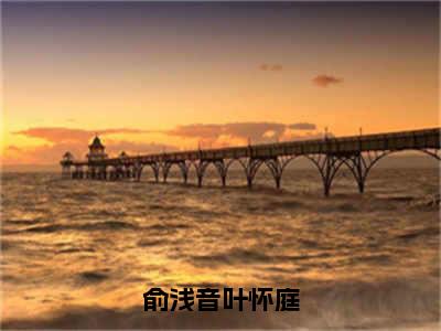 叶怀庭俞浅音（俞浅音叶怀庭）全文免费阅读无弹窗大结局_(叶怀庭俞浅音免费阅读)俞浅音叶怀庭无弹窗最新章节列表_笔趣阁（俞浅音叶怀庭）