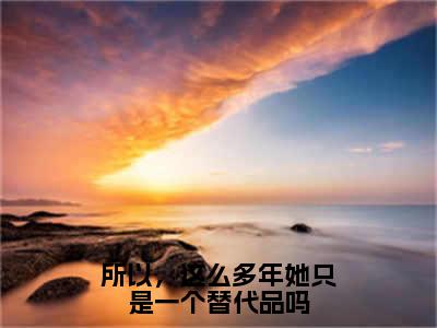 所以，这么多年她只是一个替代品吗（顾安然陆锦时）2023最火小说全文-（顾安然陆锦时）所以，这么多年她只是一个替代品吗小说完整版免费阅读