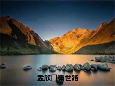 秦世路孟欣玥小说（孟欣玥秦世路）无弹窗大结局-孟欣玥秦世路（秦世路孟欣玥）完整版免费阅读