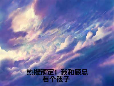 夏亦初顾珩（热搜预定！我和顾总有个孩子 ）全文免费阅读无弹窗大结局_夏亦初顾珩免费最新章节列表_笔趣阁