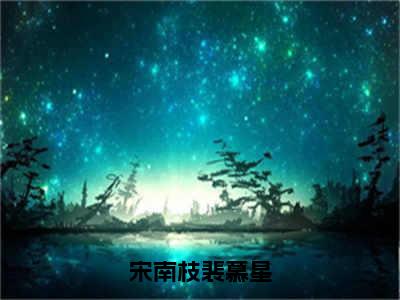 宋南枝裴慕星(裴慕星宋南枝)全文免费阅读无弹窗大结局_宋南枝裴慕星最新章节列表_笔趣阁(裴慕星宋南枝)