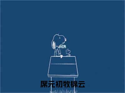 席元初牧锦云全文免费在线阅读大结局_（牧锦云席元初免费阅读无弹窗）席元初牧锦云全文免费完结版阅读（牧锦云席元初）