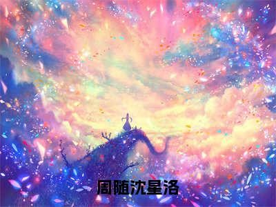 周随沈星洛（周随沈星洛）免费阅读无弹窗大结局_周随沈星洛小说（周随沈星洛）免费阅读最新章节列表（周随沈星洛）