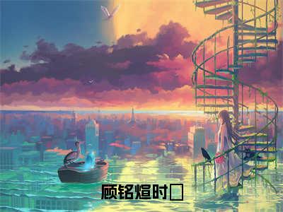 顾铭煊时雲（时雲顾铭煊）全文免费阅读无弹窗大结局_时雲顾铭煊小说最新章节列表