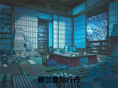 顾兰音陆行舟（顾兰音陆行舟全文在线阅读）-顾兰音陆行舟（顾兰音陆行舟）免费阅读无删减大结局