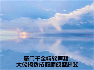 豪门千金娇软声甜，大佬撩拨成瘾顾皎盛林斐（顾皎盛林斐）小说免费无弹窗大结局-豪门千金娇软声甜，大佬撩拨成瘾顾皎盛林斐小说全文完整版阅读