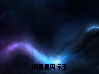 明星星周怀玉（周怀玉明星星）全文免费阅读无弹窗_（周怀玉明星星的小说全文免费阅读）明星星周怀玉小说最新章节列表无删减