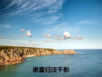 沈千影谢重归（谢重归沈千影）免费小说全文完整版-谢重归沈千影最新章节完整版阅读