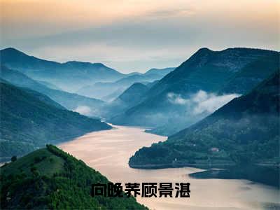 顾景湛向晚荞（向晚荞顾景湛）免费阅读无弹窗大结局-向晚荞顾景湛（最新全章节大结局）全文阅读