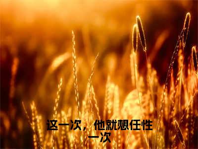 （这一次，他就想任性一次）全文免费阅读无弹窗（这一次，他就想任性一次）江沐歌顾烨已完结全集大结局