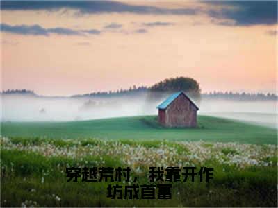 穿越荒村，我靠开作坊成首富（云晓玥）全文免费阅读无弹窗大结局_穿越荒村，我靠开作坊成首富全文完整无删减版免费阅读